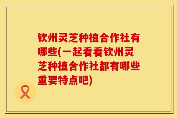 钦州灵芝种植合作社有哪些(一起看看钦州灵芝种植合作社都有哪些重要特点吧)