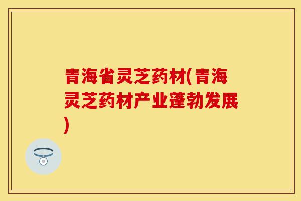 青海省灵芝药材(青海灵芝药材产业蓬勃发展)
