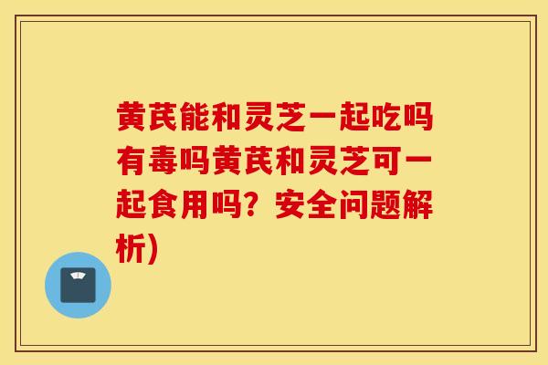 黄芪能和灵芝一起吃吗有毒吗黄芪和灵芝可一起食用吗？安全问题解析)
