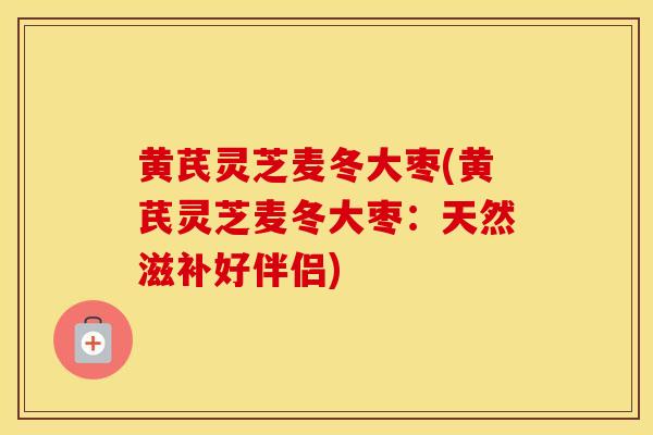 黄芪灵芝麦冬大枣(黄芪灵芝麦冬大枣：天然滋补好伴侣)