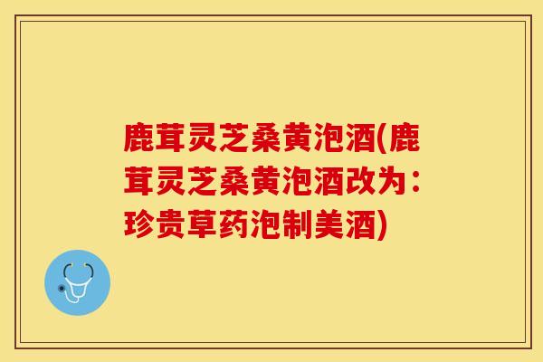鹿茸灵芝桑黄泡酒(鹿茸灵芝桑黄泡酒改为：珍贵草药泡制美酒)