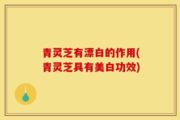 青灵芝有漂白的作用(青灵芝具有美白功效)