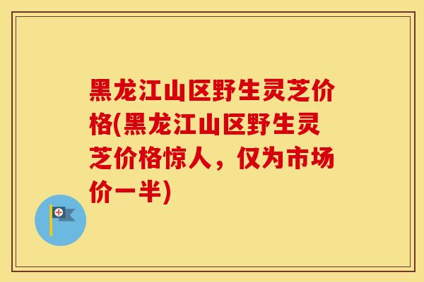 黑龙江山区野生灵芝价格(黑龙江山区野生灵芝价格惊人，仅为市场价一半)