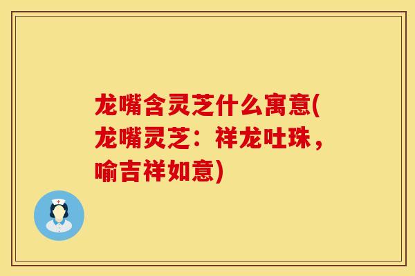龙嘴含灵芝什么寓意(龙嘴灵芝：祥龙吐珠，喻吉祥如意)