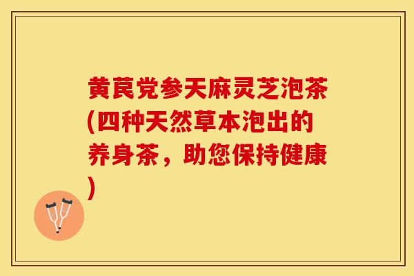 黄苠党参天麻灵芝泡茶(四种天然草本泡出的养身茶，助您保持健康)