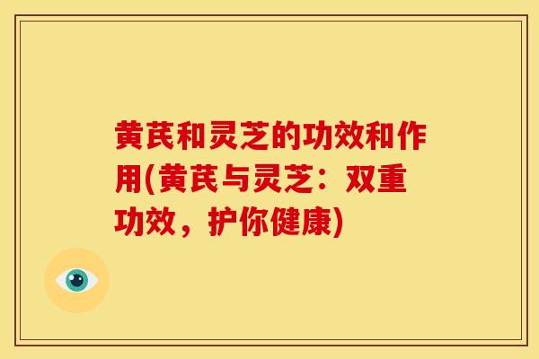 黄芪和灵芝的功效和作用(黄芪与灵芝：双重功效，护你健康)