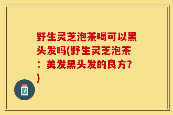 野生灵芝泡茶喝可以黑头发吗(野生灵芝泡茶：美发黑头发的良方？)