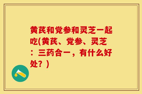黄芪和党参和灵芝一起吃(黄芪、党参、灵芝：三药合一，有什么好处？)