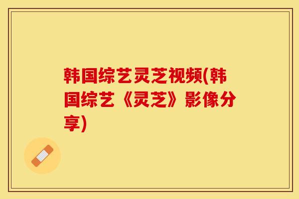 韩国综艺灵芝视频(韩国综艺《灵芝》影像分享)