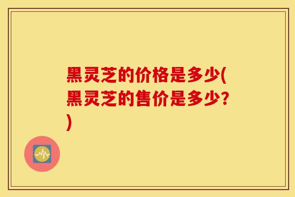 黑灵芝的价格是多少(黑灵芝的售价是多少？)
