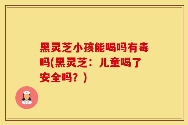 黑灵芝小孩能喝吗有毒吗(黑灵芝：儿童喝了安全吗？)