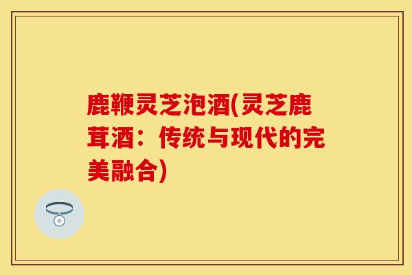 鹿鞭灵芝泡酒(灵芝鹿茸酒：传统与现代的完美融合)