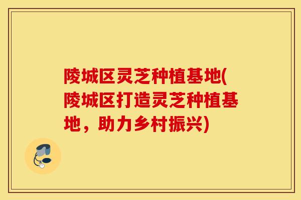 陵城区灵芝种植基地(陵城区打造灵芝种植基地，助力乡村振兴)