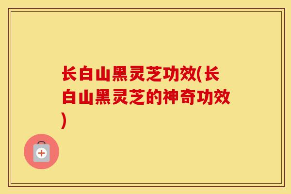 长白山黑灵芝功效(长白山黑灵芝的神奇功效)