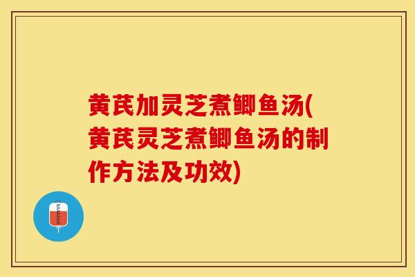 黄芪加灵芝煮鲫鱼汤(黄芪灵芝煮鲫鱼汤的制作方法及功效)