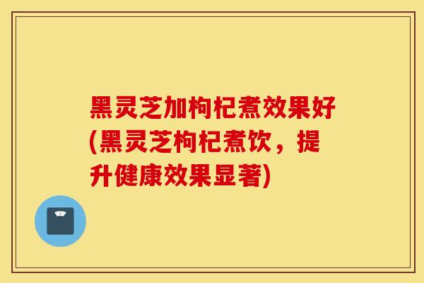 黑灵芝加枸杞煮效果好(黑灵芝枸杞煮饮，提升健康效果显著)