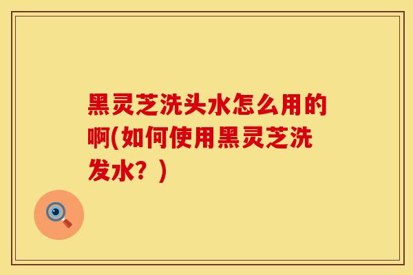 黑灵芝洗头水怎么用的啊(如何使用黑灵芝洗发水？)