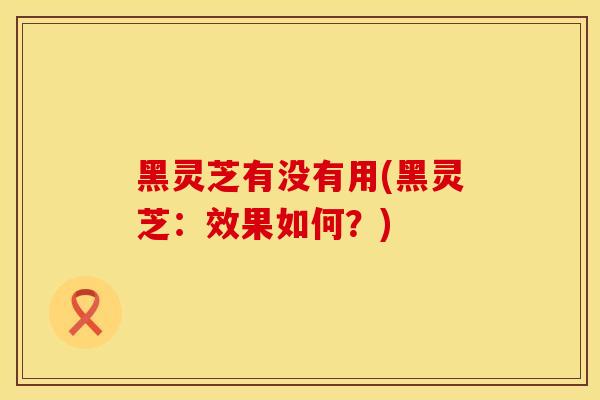 黑灵芝有没有用(黑灵芝：效果如何？)