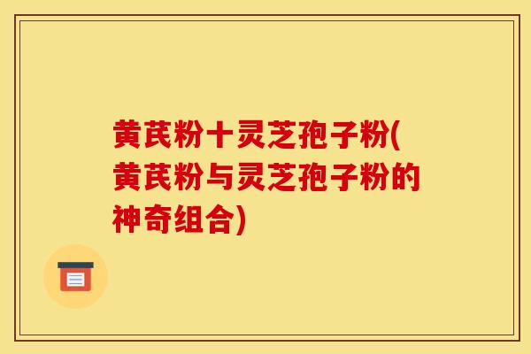黄芪粉十灵芝孢子粉(黄芪粉与灵芝孢子粉的神奇组合)