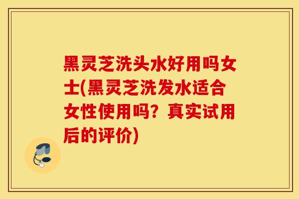 黑灵芝洗头水好用吗女士(黑灵芝洗发水适合女性使用吗？真实试用后的评价)