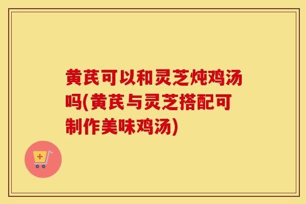 黄芪可以和灵芝炖鸡汤吗(黄芪与灵芝搭配可制作美味鸡汤)