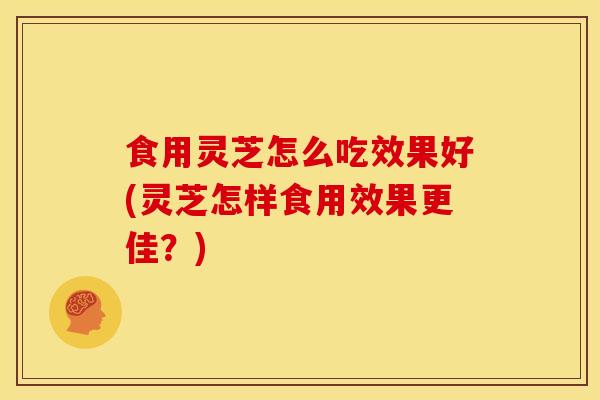 食用灵芝怎么吃效果好(灵芝怎样食用效果更佳？)