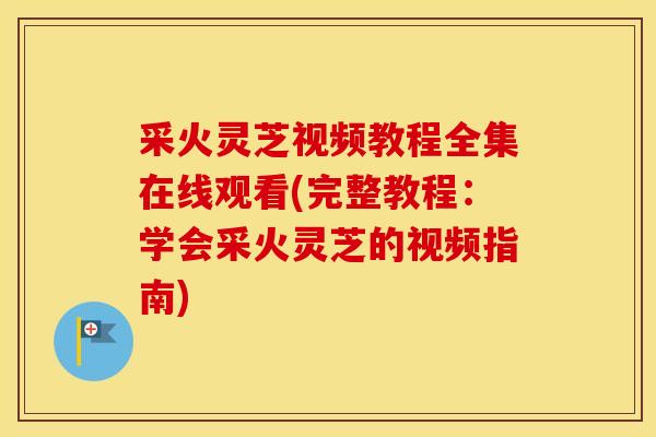 采火灵芝视频教程全集在线观看(完整教程：学会采火灵芝的视频指南)