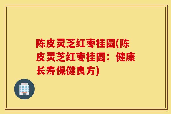 陈皮灵芝红枣桂圆(陈皮灵芝红枣桂圆：健康长寿保健良方)