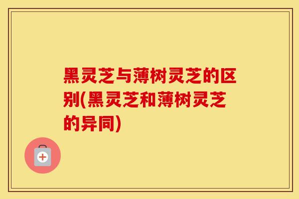 黑灵芝与薄树灵芝的区别(黑灵芝和薄树灵芝的异同)