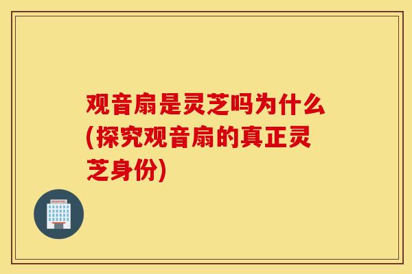 观音扇是灵芝吗为什么(探究观音扇的真正灵芝身份)