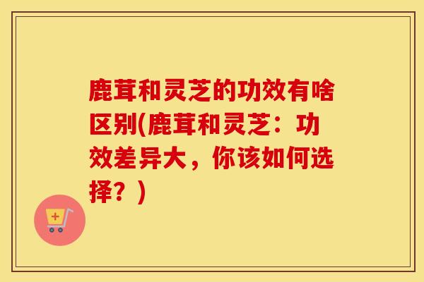 鹿茸和灵芝的功效有啥区别(鹿茸和灵芝：功效差异大，你该如何选择？)