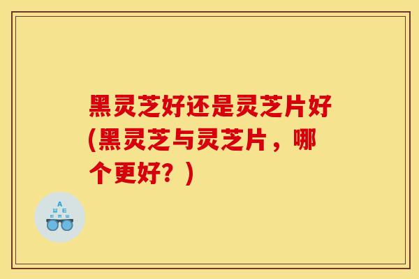 黑灵芝好还是灵芝片好(黑灵芝与灵芝片，哪个更好？)