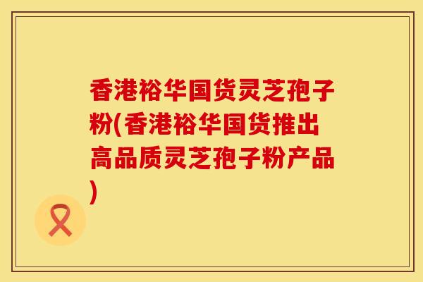 香港裕华国货灵芝孢子粉(香港裕华国货推出高品质灵芝孢子粉产品)