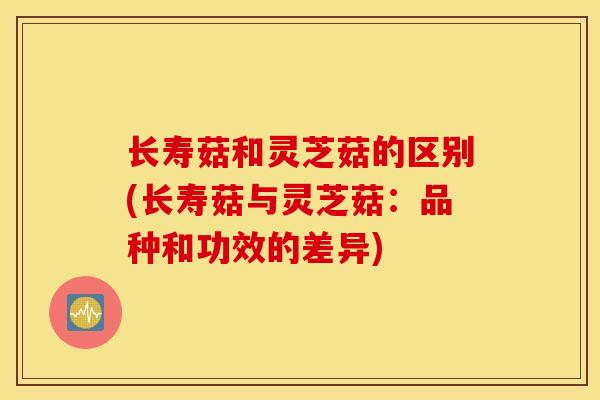长寿菇和灵芝菇的区别(长寿菇与灵芝菇：品种和功效的差异)