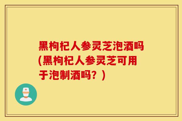 黑枸杞人参灵芝泡酒吗(黑枸杞人参灵芝可用于泡制酒吗？)