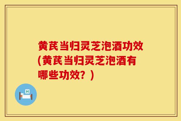 黄芪当归灵芝泡酒功效(黄芪当归灵芝泡酒有哪些功效?) 黄芪当归灵芝泡酒功效(黄芪当归灵芝泡酒有哪些功效?)