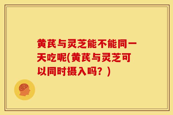 黄芪与灵芝能不能同一天吃呢(黄芪与灵芝可以同时摄入吗？)