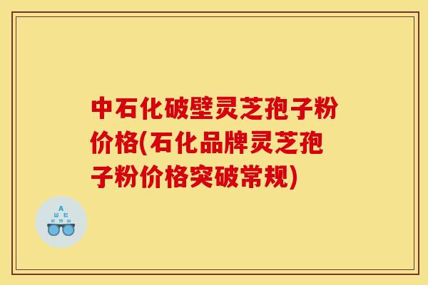 中石化破壁灵芝孢子粉价格(石化品牌灵芝孢子粉价格突破常规) 中石化破壁灵芝孢子粉价格(石化品牌灵芝孢子粉价格突破常规)