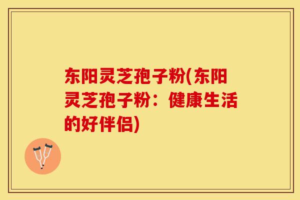 东阳灵芝孢子粉(东阳灵芝孢子粉：健康生活的好伴侣)