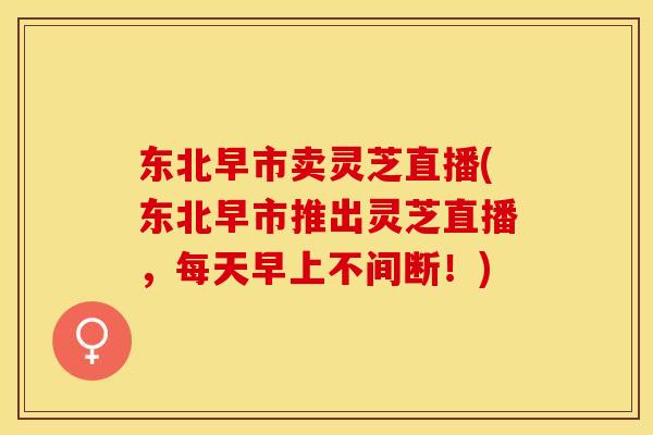 东北早市卖灵芝直播(东北早市推出灵芝直播，每天早上不间断！)
