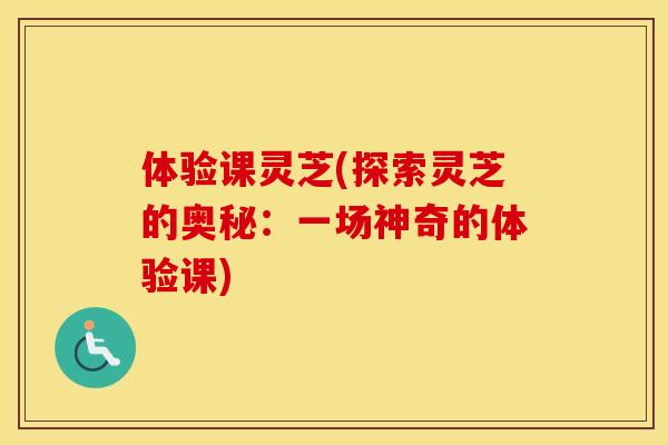 体验课灵芝(探索灵芝的奥秘：一场神奇的体验课)