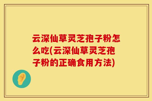 云深仙草灵芝孢子粉怎么吃(云深仙草灵芝孢子粉的正确食用方法) 云深仙草灵芝孢子粉怎么吃(云深仙草灵芝孢子粉的正确食用方法)