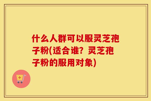 什么人群可以服灵芝孢子粉(适合谁？灵芝孢子粉的服用对象)