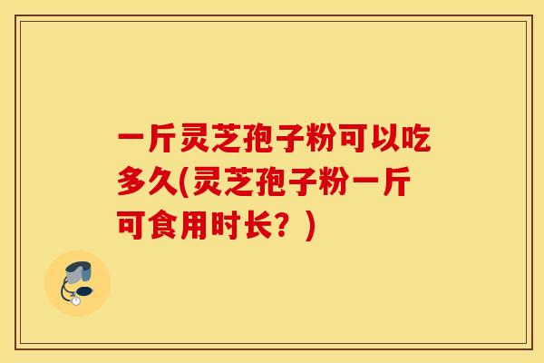 一斤灵芝孢子粉可以吃多久(灵芝孢子粉一斤可食用时长?) 一斤灵芝孢子粉可以吃多久(灵芝孢子粉一斤可食用时长?)