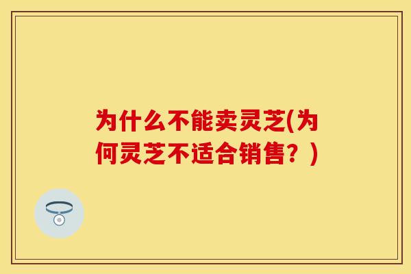 为什么不能卖灵芝(为何灵芝不适合销售？)