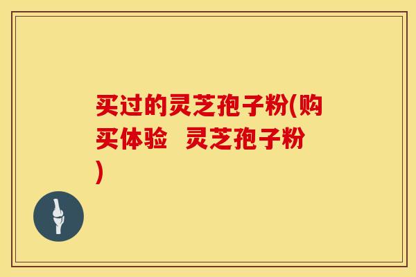 买过的灵芝孢子粉(购买体验  灵芝孢子粉)