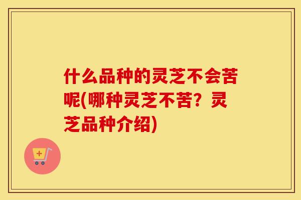 什么品种的灵芝不会苦呢(哪种灵芝不苦？灵芝品种介绍)