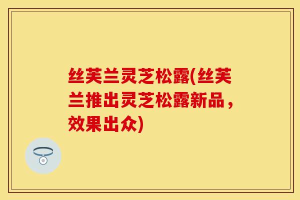 丝芙兰灵芝松露(丝芙兰推出灵芝松露新品，效果出众)