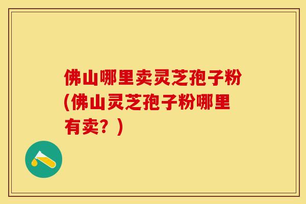 佛山哪里卖灵芝孢子粉(佛山灵芝孢子粉哪里有卖？)