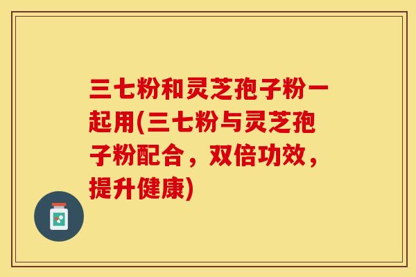 三七粉和灵芝孢子粉一起用(三七粉与灵芝孢子粉配合,双倍功效,提升健康) 三七粉和灵芝孢子粉一起用(三七粉与灵芝孢子粉配合,双倍功效,提升健康)